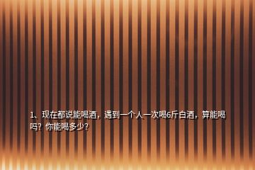 1、現(xiàn)在都說能喝酒，遇到一個(gè)人一次喝6斤白酒，算能喝嗎？你能喝多少？