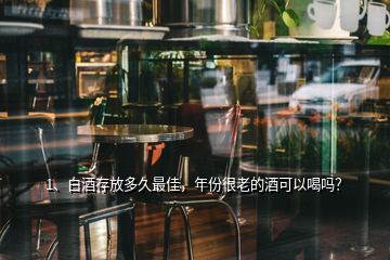 1、白酒存放多久最佳，年份很老的酒可以喝嗎？