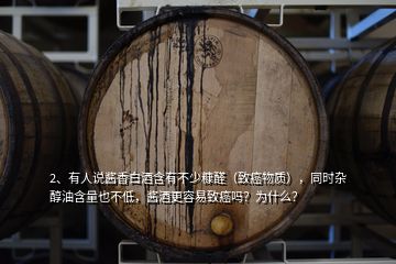 2、有人說醬香白酒含有不少糠醛（致癌物質(zhì)），同時(shí)雜醇油含量也不低，醬酒更容易致癌嗎？為什么？