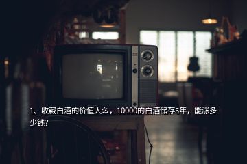 1、收藏白酒的價值大么，10000的白酒儲存5年，能漲多少錢？