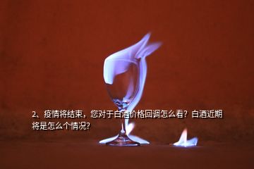 2、疫情將結束，您對于白酒價格回調(diào)怎么看？白酒近期將是怎么個情況？