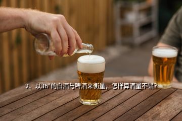 2、以36°的白酒與啤酒來衡量，怎樣算酒量不錯？