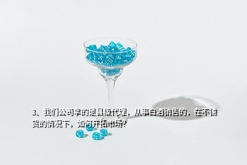 3、我們公司拿的是縣級代理，從事白酒銷售的，在不鋪貨的情況下，如何開拓市場？