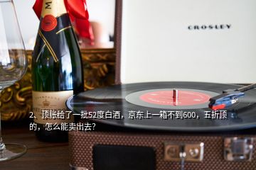 2、頂賬給了一批52度白酒，京東上一箱不到600，五折頂?shù)?，怎么能賣出去？