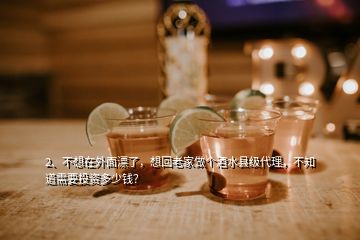 2、不想在外面漂了，想回老家做個酒水縣級代理，不知道需要投資多少錢？