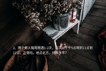 2、兩個男人每周喝酒1-2次，每次從下午5點喝到11點到12點，正常嗎，地點北方，持續(xù)半年？