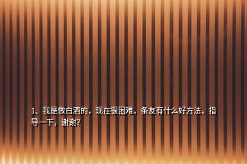 1、我是做白酒的，現(xiàn)在很困難，條友有什么好方法，指導(dǎo)一下，謝謝？