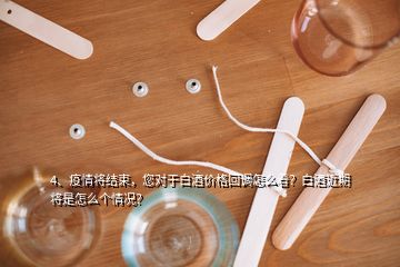 4、疫情將結(jié)束，您對于白酒價格回調(diào)怎么看？白酒近期將是怎么個情況？