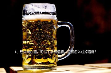 1、經常喝白酒，習慣了就有酒癮，應該怎么戒掉酒癮？