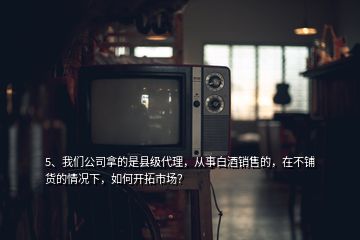 5、我們公司拿的是縣級代理，從事白酒銷售的，在不鋪貨的情況下，如何開拓市場？