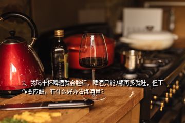 3、我喝半杯啤酒就會(huì)臉紅，啤酒只能2瓶再多就吐，但工作要應(yīng)酬，有什么好辦法練酒量？