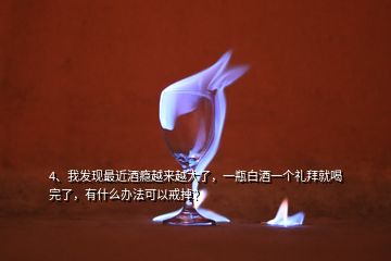 4、我發(fā)現(xiàn)最近酒癮越來(lái)越大了，一瓶白酒一個(gè)禮拜就喝完了，有什么辦法可以戒掉？