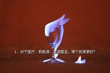 1、對于醫(yī)療、新能源、白酒基金，哪個前景更好？