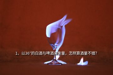 1、以36°的白酒與啤酒來衡量，怎樣算酒量不錯？