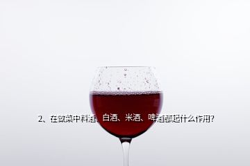 2、在做菜中料酒、白酒、米酒、啤酒都起什么作用？