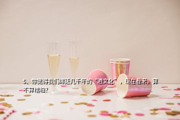 5、你覺得我們綿延幾千年的“酒文化”，現(xiàn)在看來，算不算糟粕？