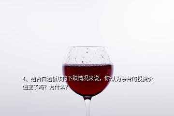 4、結(jié)合白酒板塊的下跌情況來說，你認(rèn)為茅臺的投資價值變了嗎？為什么？