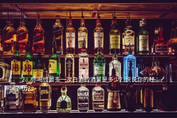 2、你喝過最多一次白酒的酒量是多少？說說你的經(jīng)歷？