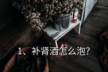 1、補腎酒怎么泡？