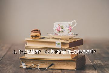 1、什么是基酒？飛天茅臺(tái)的基酒是那種酒酒質(zhì)？