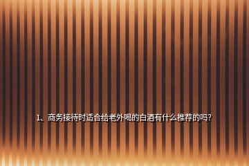 1、商務(wù)接待時適合給老外喝的白酒有什么推薦的嗎？