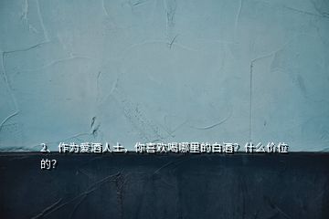 2、作為愛酒人士，你喜歡喝哪里的白酒？什么價位的？