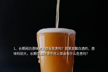 1、長期聞白酒味對人體有危害嗎？我家賣散白酒的，酒味特別大，長期在這環(huán)境中對人體會有什么危害嗎？