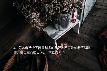 4、怎么看待今天越來越多的年輕人不喜歡或者不屑喝白酒，覺得喝白酒太low，不洋氣？