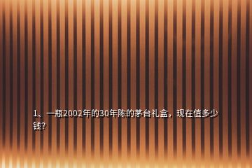 1、一瓶2002年的30年陳的茅臺禮盒，現(xiàn)在值多少錢？