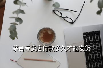 茅臺專賣店付款多久才能發(fā)貨