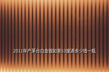 2011年產茅臺白金銀如意53度酒多少錢一瓶