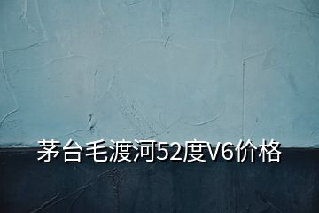 茅臺毛渡河52度V6價格