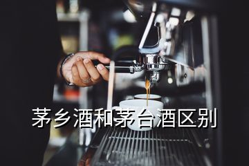 茅鄉(xiāng)酒和茅臺酒區(qū)別