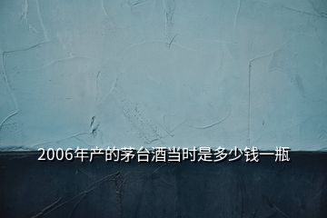 2006年產(chǎn)的茅臺(tái)酒當(dāng)時(shí)是多少錢一瓶