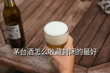 茅臺(tái)酒怎么收藏封閉的最好