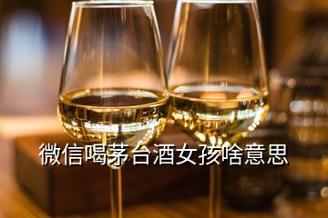 微信喝茅臺(tái)酒女孩啥意思