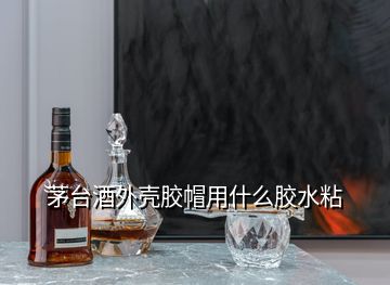 茅臺(tái)酒外殼膠帽用什么膠水粘