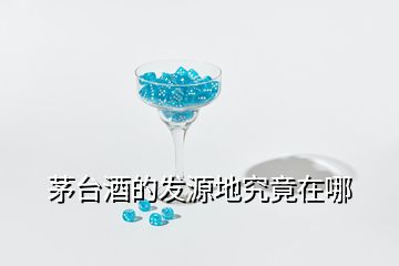 茅臺(tái)酒的發(fā)源地究竟在哪