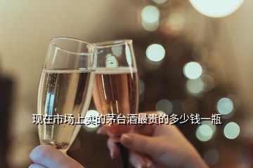 現(xiàn)在市場(chǎng)上賣的茅臺(tái)酒最貴的多少錢一瓶