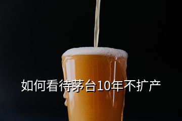 如何看待茅臺10年不擴產(chǎn)