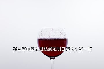 茅臺(tái)匠中匠53度私藏定制白酒多少錢一瓶