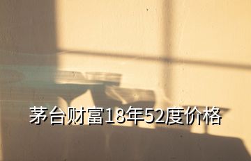 茅臺財富18年52度價格