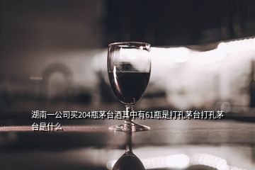 湖南一公司買204瓶茅臺(tái)酒其中有61瓶是打孔茅臺(tái)打孔茅臺(tái)是什么