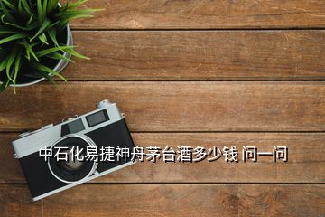 中石化易捷神舟茅臺酒多少錢 問一問