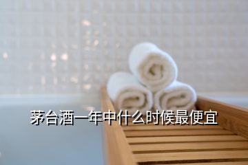 茅臺(tái)酒一年中什么時(shí)候最便宜