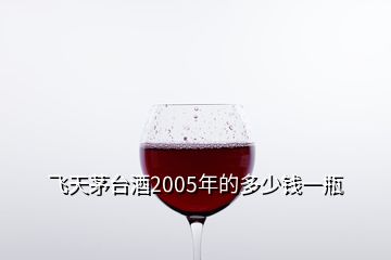 飛天茅臺(tái)酒2005年的多少錢一瓶