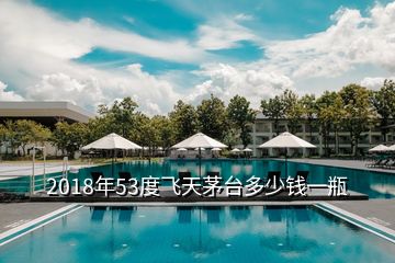 2018年53度飛天茅臺多少錢一瓶