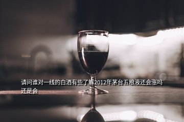 請(qǐng)問(wèn)誰(shuí)對(duì)一線的白酒有些了解2012年茅臺(tái)五糧液還會(huì)漲嗎還是會(huì)