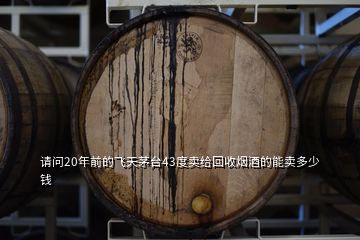 請(qǐng)問(wèn)20年前的飛天茅臺(tái)43度賣給回收煙酒的能賣多少錢