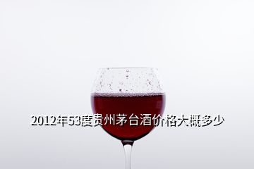 2012年53度貴州茅臺酒價格大概多少